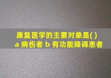 康复医学的主要对象是( ) a 病伤者 b 有功能障碍患者